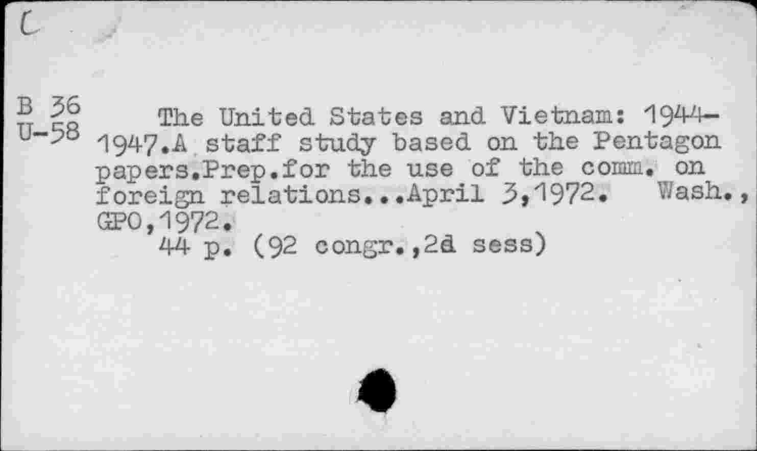 ﻿B 36
U-58
The United States and Vietnam: 1944~ 1947.A staff study based on the Pentagon papers.Prep.for the use of the comm, on foreign relations.. .April 3,'l972. Wash. (3?O,zI972.
44 P« (92 congr.,2d sess)